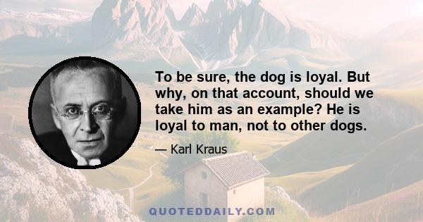 To be sure, the dog is loyal. But why, on that account, should we take him as an example? He is loyal to man, not to other dogs.