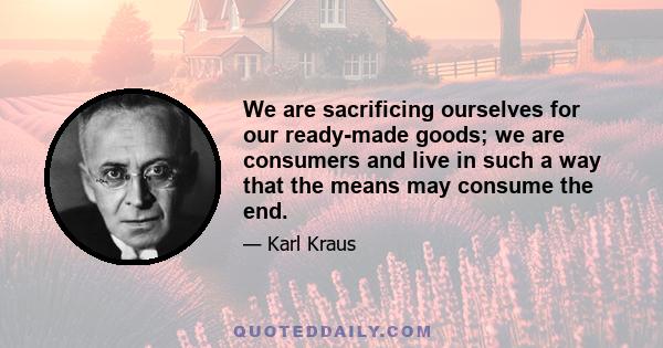 We are sacrificing ourselves for our ready-made goods; we are consumers and live in such a way that the means may consume the end.