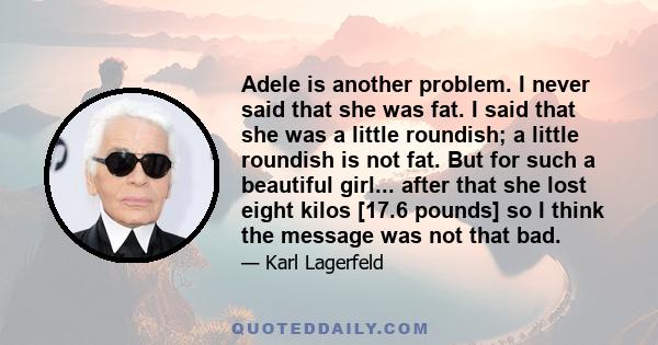 Adele is another problem. I never said that she was fat. I said that she was a little roundish; a little roundish is not fat. But for such a beautiful girl... after that she lost eight kilos [17.6 pounds] so I think the 