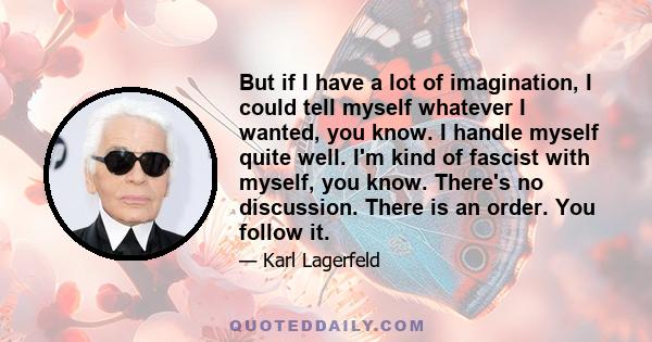 But if I have a lot of imagination, I could tell myself whatever I wanted, you know. I handle myself quite well. I'm kind of fascist with myself, you know. There's no discussion. There is an order. You follow it.