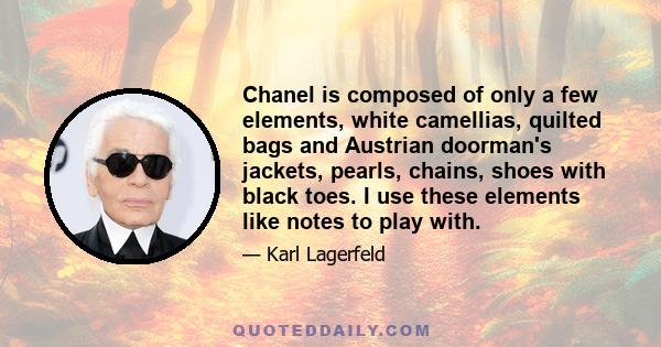 Chanel is composed of only a few elements, white camellias, quilted bags and Austrian doorman's jackets, pearls, chains, shoes with black toes. I use these elements like notes to play with.