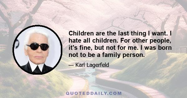 Children are the last thing I want. I hate all children. For other people, it's fine, but not for me. I was born not to be a family person.