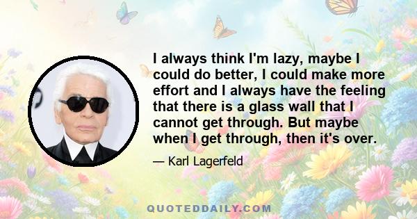 I always think I'm lazy, maybe I could do better, I could make more effort and I always have the feeling that there is a glass wall that I cannot get through. But maybe when I get through, then it's over.