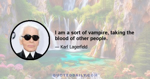 I am a sort of vampire, taking the blood of other people.