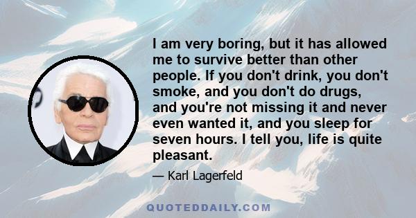 I am very boring, but it has allowed me to survive better than other people. If you don't drink, you don't smoke, and you don't do drugs, and you're not missing it and never even wanted it, and you sleep for seven