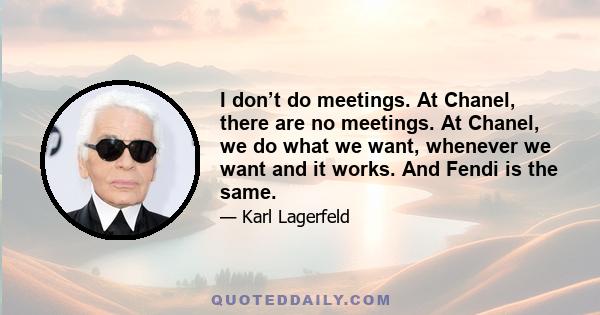 I don’t do meetings. At Chanel, there are no meetings. At Chanel, we do what we want, whenever we want and it works. And Fendi is the same.