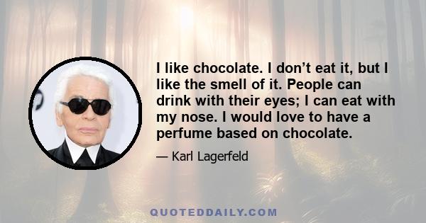 I like chocolate. I don’t eat it, but I like the smell of it. People can drink with their eyes; I can eat with my nose. I would love to have a perfume based on chocolate.