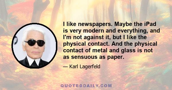 I like newspapers. Maybe the iPad is very modern and everything, and I'm not against it, but I like the physical contact. And the physical contact of metal and glass is not as sensuous as paper.