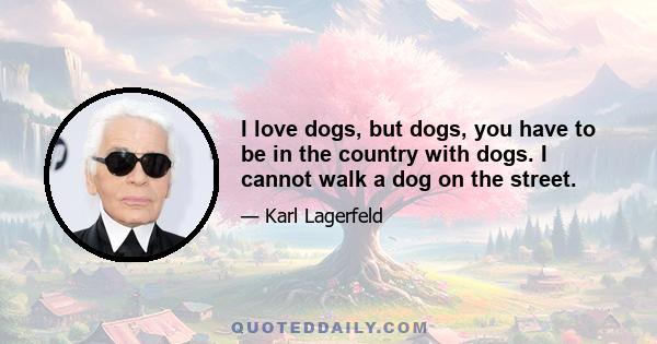 I love dogs, but dogs, you have to be in the country with dogs. I cannot walk a dog on the street.