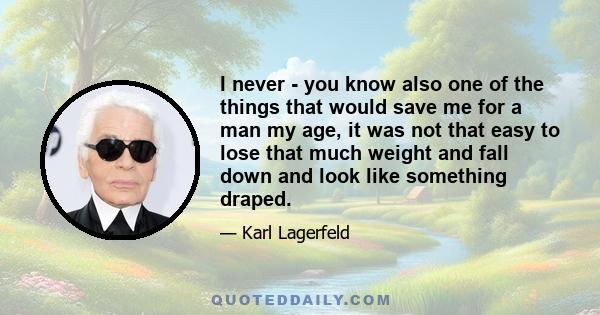 I never - you know also one of the things that would save me for a man my age, it was not that easy to lose that much weight and fall down and look like something draped.