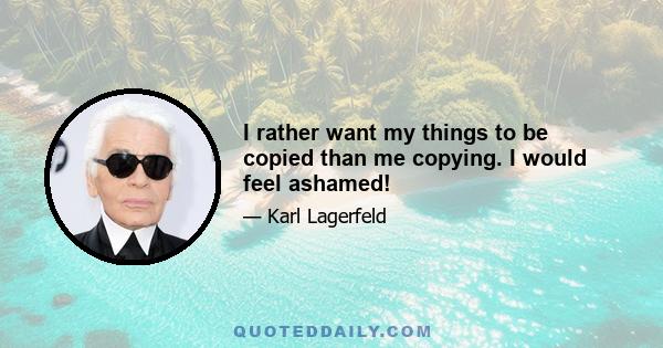 I rather want my things to be copied than me copying. I would feel ashamed!