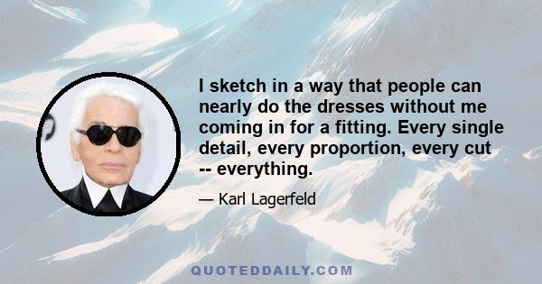 I sketch in a way that people can nearly do the dresses without me coming in for a fitting. Every single detail, every proportion, every cut -- everything.