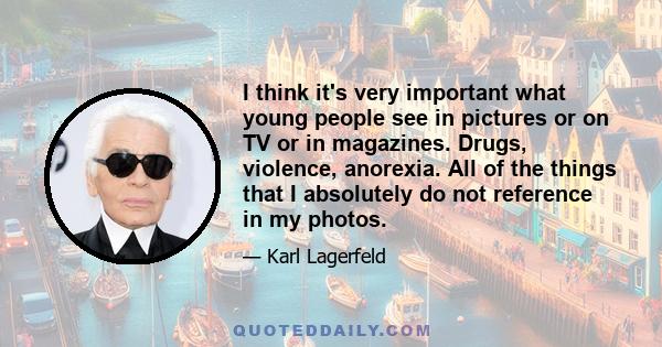 I think it's very important what young people see in pictures or on TV or in magazines. Drugs, violence, anorexia. All of the things that I absolutely do not reference in my photos.