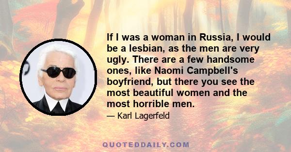 If I was a woman in Russia, I would be a lesbian, as the men are very ugly. There are a few handsome ones, like Naomi Campbell's boyfriend, but there you see the most beautiful women and the most horrible men.