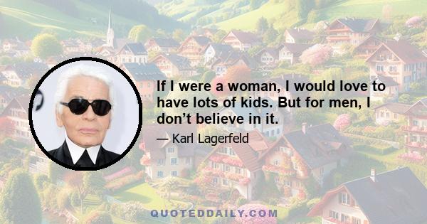 If I were a woman, I would love to have lots of kids. But for men, I don’t believe in it.