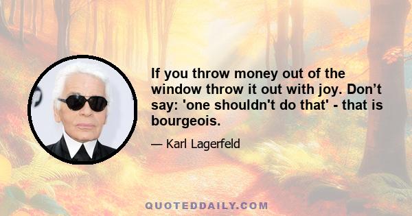 If you throw money out of the window throw it out with joy. Don’t say: 'one shouldn't do that' - that is bourgeois.