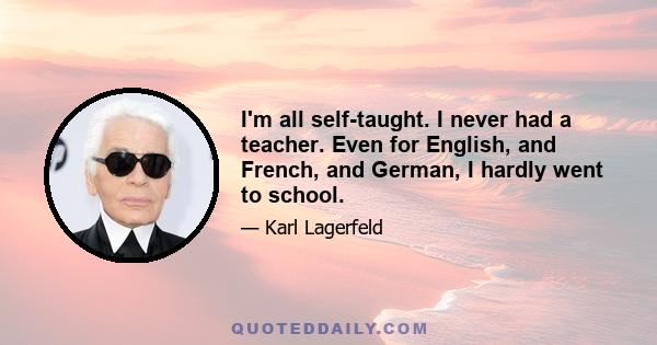 I'm all self-taught. I never had a teacher. Even for English, and French, and German, I hardly went to school.