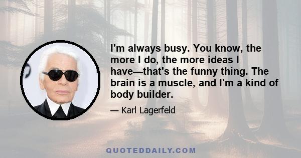 I'm always busy. You know, the more I do, the more ideas I have—that's the funny thing. The brain is a muscle, and I'm a kind of body builder.