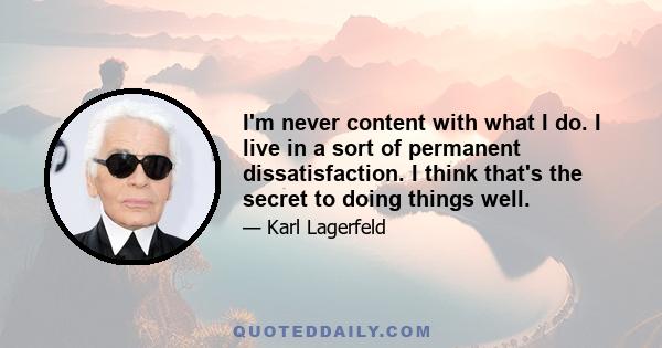 I'm never content with what I do. I live in a sort of permanent dissatisfaction. I think that's the secret to doing things well.