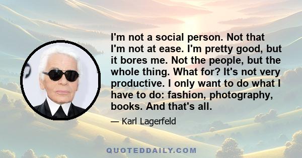 I'm not a social person. Not that I'm not at ease. I'm pretty good, but it bores me. Not the people, but the whole thing. What for? It's not very productive. I only want to do what I have to do: fashion, photography,