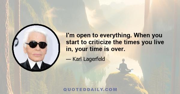 I'm open to everything. When you start to criticize the times you live in, your time is over.