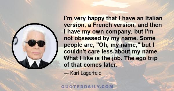 I'm very happy that I have an Italian version, a French version, and then I have my own company, but I'm not obsessed by my name. Some people are, Oh, my name, but I couldn't care less about my name. What I like is the