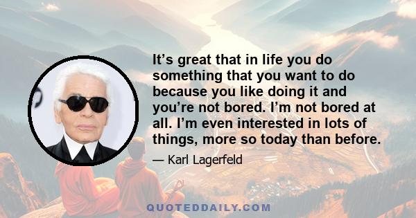 It’s great that in life you do something that you want to do because you like doing it and you’re not bored. I’m not bored at all. I’m even interested in lots of things, more so today than before.