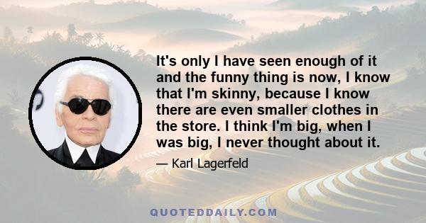 It's only I have seen enough of it and the funny thing is now, I know that I'm skinny, because I know there are even smaller clothes in the store. I think I'm big, when I was big, I never thought about it.