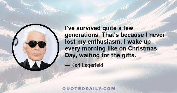 I've survived quite a few generations. That's because I never lost my enthusiasm. I wake up every morning like on Christmas Day, waiting for the gifts.