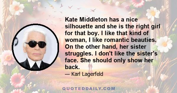 Kate Middleton has a nice silhouette and she is the right girl for that boy. I like that kind of woman, I like romantic beauties. On the other hand, her sister struggles. I don't like the sister's face. She should only