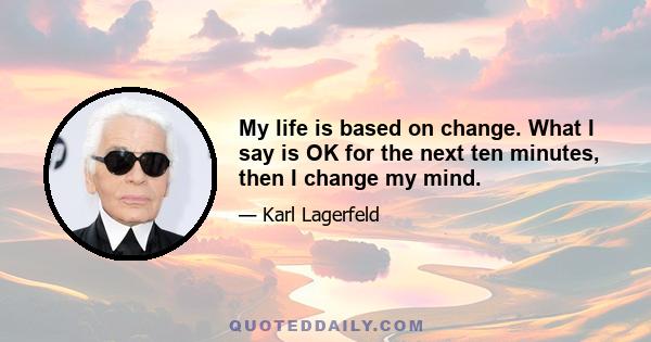 My life is based on change. What I say is OK for the next ten minutes, then I change my mind.