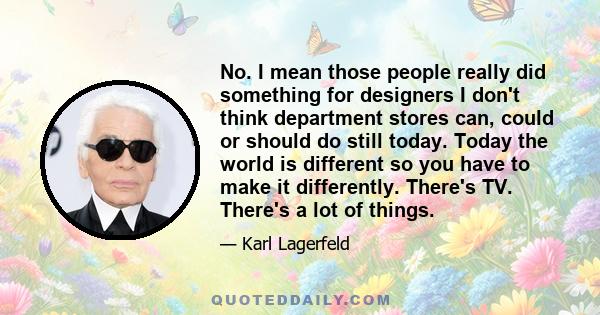 No. I mean those people really did something for designers I don't think department stores can, could or should do still today. Today the world is different so you have to make it differently. There's TV. There's a lot