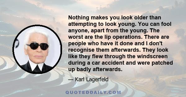 Nothing makes you look older than attempting to look young. You can fool anyone, apart from the young. The worst are the lip operations. There are people who have it done and I don't recognise them afterwards. They look 