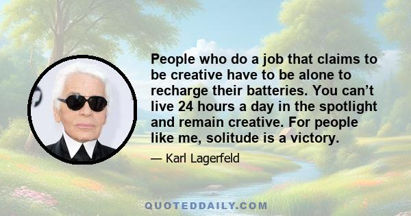 People who do a job that claims to be creative have to be alone to recharge their batteries. You can’t live 24 hours a day in the spotlight and remain creative. For people like me, solitude is a victory.