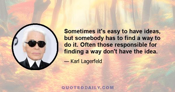 Sometimes it's easy to have ideas, but somebody has to find a way to do it. Often those responsible for finding a way don't have the idea.