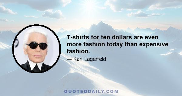 T-shirts for ten dollars are even more fashion today than expensive fashion.