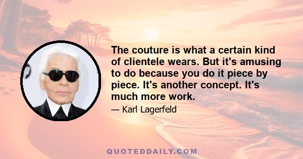 The couture is what a certain kind of clientele wears. But it's amusing to do because you do it piece by piece. It's another concept. It's much more work.