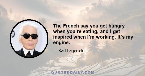 The French say you get hungry when you’re eating, and I get inspired when I’m working. It’s my engine.