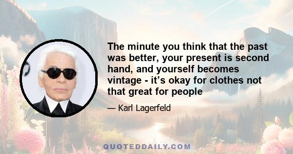 The minute you think that the past was better, your present is second hand, and yourself becomes vintage - it’s okay for clothes not that great for people