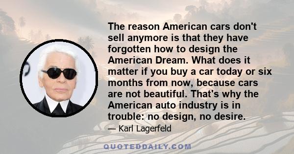 The reason American cars don't sell anymore is that they have forgotten how to design the American Dream. What does it matter if you buy a car today or six months from now, because cars are not beautiful. That's why the 