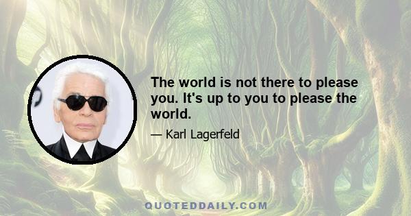 The world is not there to please you. It's up to you to please the world.