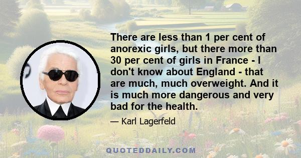 There are less than 1 per cent of anorexic girls, but there more than 30 per cent of girls in France - I don't know about England - that are much, much overweight. And it is much more dangerous and very bad for the