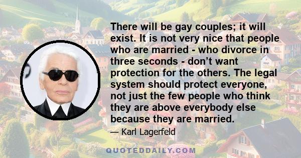 There will be gay couples; it will exist. It is not very nice that people who are married - who divorce in three seconds - don’t want protection for the others. The legal system should protect everyone, not just the few 