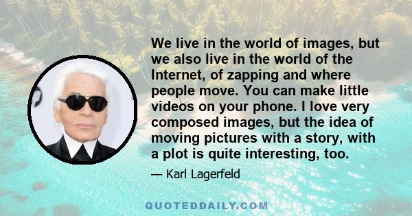 We live in the world of images, but we also live in the world of the Internet, of zapping and where people move. You can make little videos on your phone. I love very composed images, but the idea of moving pictures