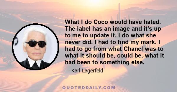 What I do Coco would have hated. The label has an image and it's up to me to update it. I do what she never did. I had to find my mark. I had to go from what Chanel was to what it should be, could be, what it had been