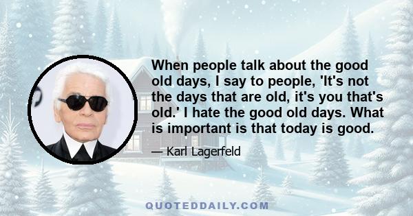 When people talk about the good old days, I say to people, 'It's not the days that are old, it's you that's old.' I hate the good old days. What is important is that today is good.