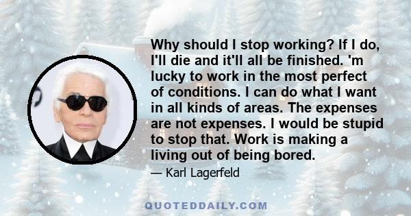 Why should I stop working? If I do, I'll die and it'll all be finished. 'm lucky to work in the most perfect of conditions. I can do what I want in all kinds of areas. The expenses are not expenses. I would be stupid to 