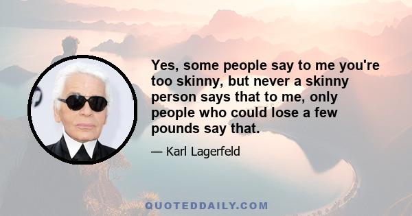 Yes, some people say to me you're too skinny, but never a skinny person says that to me, only people who could lose a few pounds say that.