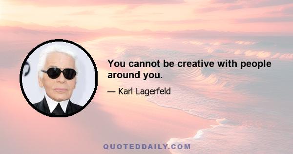 You cannot be creative with people around you.