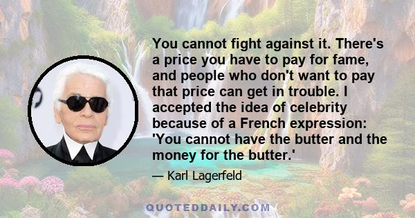 You cannot fight against it. There's a price you have to pay for fame, and people who don't want to pay that price can get in trouble. I accepted the idea of celebrity because of a French expression: 'You cannot have